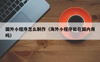 东莞国外小程序怎么制作（海外小程序能在国内用吗）