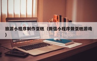 东莞旅游小程序制作蛋糕（微信小程序做蛋糕游戏）